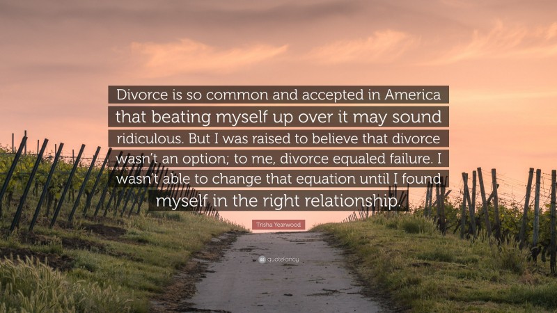 Trisha Yearwood Quote: “Divorce is so common and accepted in America that beating myself up over it may sound ridiculous. But I was raised to believe that divorce wasn’t an option; to me, divorce equaled failure. I wasn’t able to change that equation until I found myself in the right relationship.”