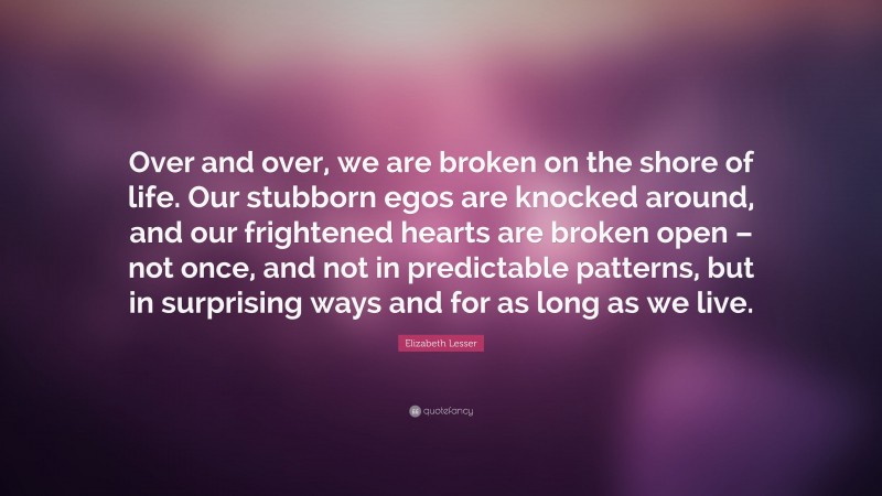 Elizabeth Lesser Quote: “Over and over, we are broken on the shore of life. Our stubborn egos are knocked around, and our frightened hearts are broken open – not once, and not in predictable patterns, but in surprising ways and for as long as we live.”