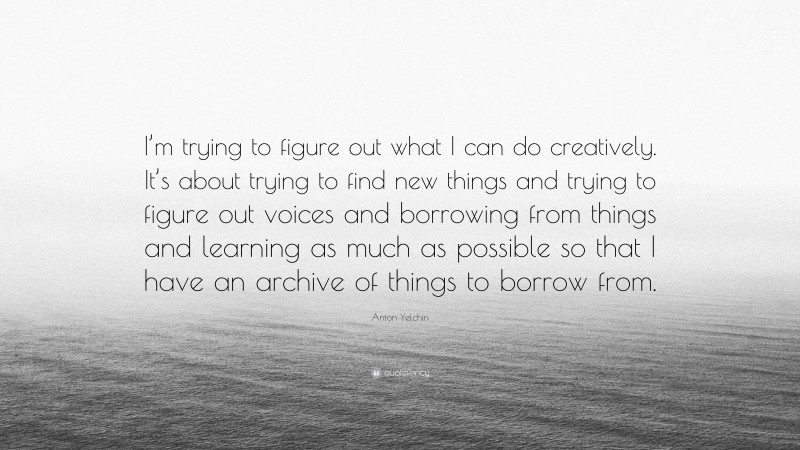 Anton Yelchin Quote: “I’m trying to figure out what I can do creatively. It’s about trying to find new things and trying to figure out voices and borrowing from things and learning as much as possible so that I have an archive of things to borrow from.”