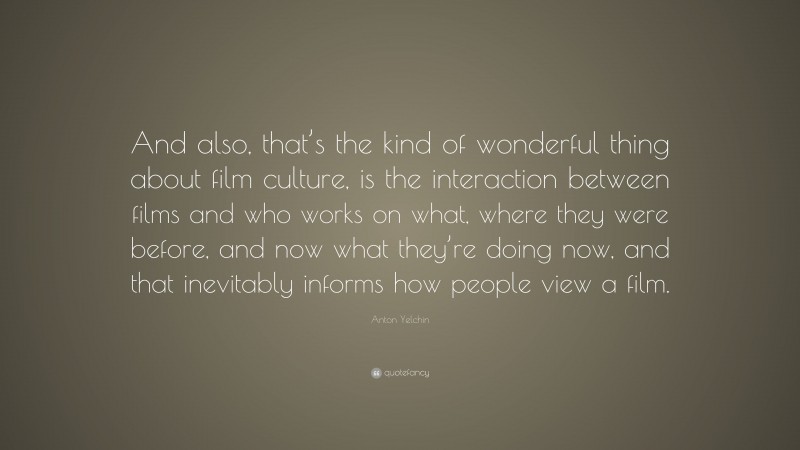 Anton Yelchin Quote: “And also, that’s the kind of wonderful thing about film culture, is the interaction between films and who works on what, where they were before, and now what they’re doing now, and that inevitably informs how people view a film.”