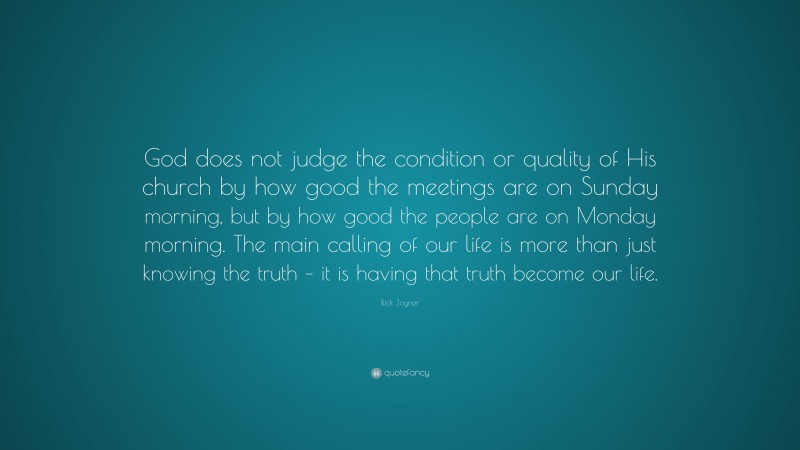 Rick Joyner Quote: “God does not judge the condition or quality of His church by how good the meetings are on Sunday morning, but by how good the people are on Monday morning. The main calling of our life is more than just knowing the truth – it is having that truth become our life.”