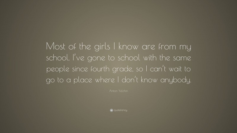 Anton Yelchin Quote: “Most of the girls I know are from my school. I’ve gone to school with the same people since fourth grade, so I can’t wait to go to a place where I don’t know anybody.”
