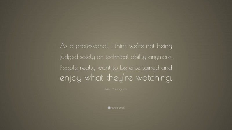 Kristi Yamaguchi Quote: “As a professional, I think we’re not being judged solely on technical ability anymore. People really want to be entertained and enjoy what they’re watching.”