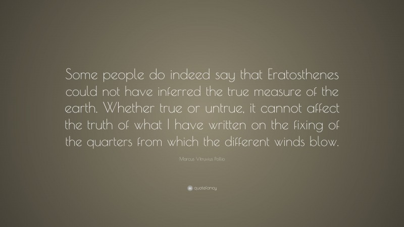 Marcus Vitruvius Pollio Quote: “Some people do indeed say that Eratosthenes could not have inferred the true measure of the earth. Whether true or untrue, it cannot affect the truth of what I have written on the fixing of the quarters from which the different winds blow.”