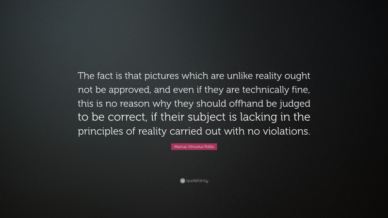 Marcus Vitruvius Pollio Quote: “The fact is that pictures which are unlike reality ought not be approved, and even if they are technically fine, this is no reason why they should offhand be judged to be correct, if their subject is lacking in the principles of reality carried out with no violations.”