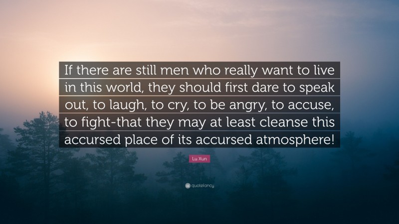 Lu Xun Quote: “If there are still men who really want to live in this world, they should first dare to speak out, to laugh, to cry, to be angry, to accuse, to fight-that they may at least cleanse this accursed place of its accursed atmosphere!”