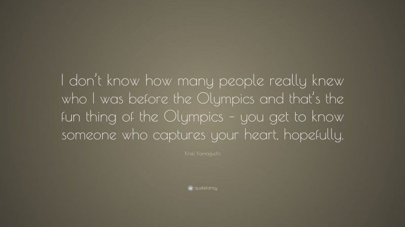 Kristi Yamaguchi Quote: “I don’t know how many people really knew who I was before the Olympics and that’s the fun thing of the Olympics – you get to know someone who captures your heart, hopefully.”