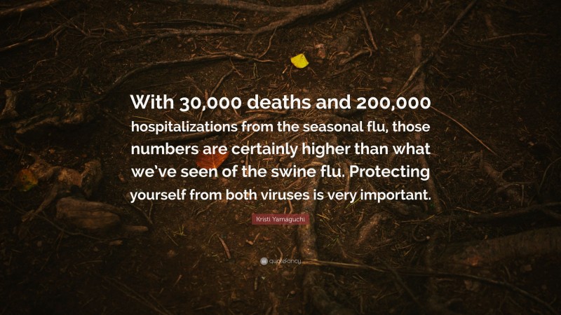 Kristi Yamaguchi Quote: “With 30,000 deaths and 200,000 hospitalizations from the seasonal flu, those numbers are certainly higher than what we’ve seen of the swine flu. Protecting yourself from both viruses is very important.”