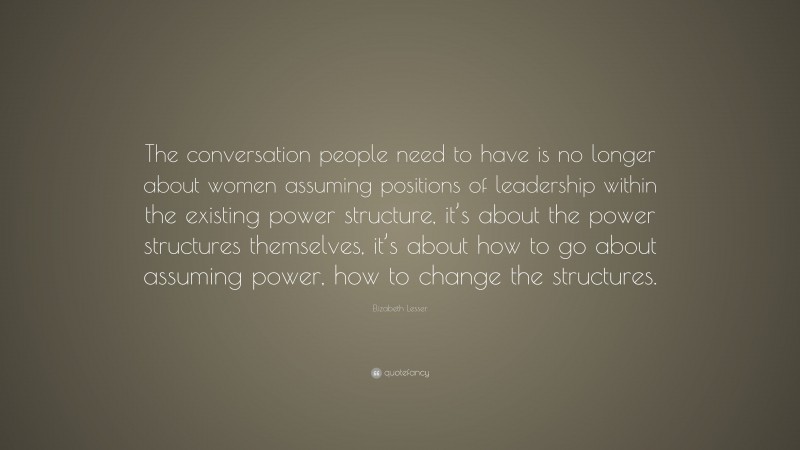 Elizabeth Lesser Quote: “The conversation people need to have is no longer about women assuming positions of leadership within the existing power structure, it’s about the power structures themselves, it’s about how to go about assuming power, how to change the structures.”