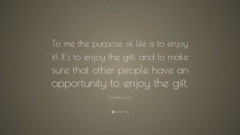 Elizabeth Lesser Quote: “To me the purpose of life is to enjoy it! It’s to enjoy the gift, and to make sure that other people have an opportunity to enjoy the gift.”