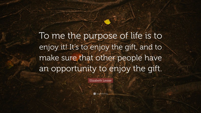 Elizabeth Lesser Quote: “To me the purpose of life is to enjoy it! It’s to enjoy the gift, and to make sure that other people have an opportunity to enjoy the gift.”