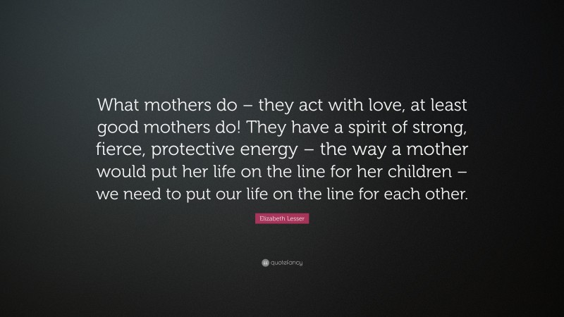 Elizabeth Lesser Quote: “What mothers do – they act with love, at least good mothers do! They have a spirit of strong, fierce, protective energy – the way a mother would put her life on the line for her children – we need to put our life on the line for each other.”