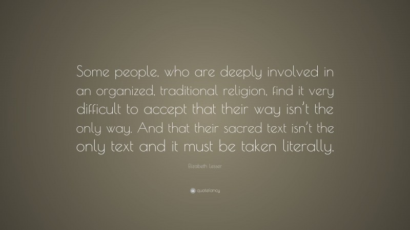 Elizabeth Lesser Quote: “Some people, who are deeply involved in an organized, traditional religion, find it very difficult to accept that their way isn’t the only way. And that their sacred text isn’t the only text and it must be taken literally.”