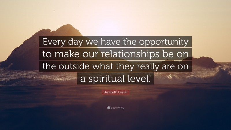 Elizabeth Lesser Quote: “Every day we have the opportunity to make our relationships be on the outside what they really are on a spiritual level.”