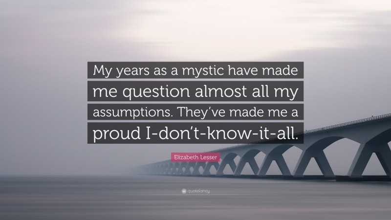 Elizabeth Lesser Quote: “My years as a mystic have made me question almost all my assumptions. They’ve made me a proud I-don’t-know-it-all.”