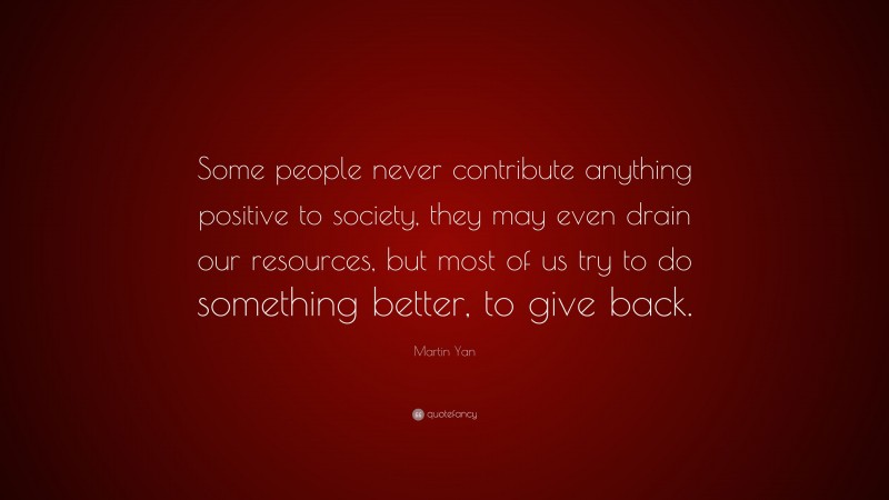 Martin Yan Quote: “Some people never contribute anything positive to society, they may even drain our resources, but most of us try to do something better, to give back.”