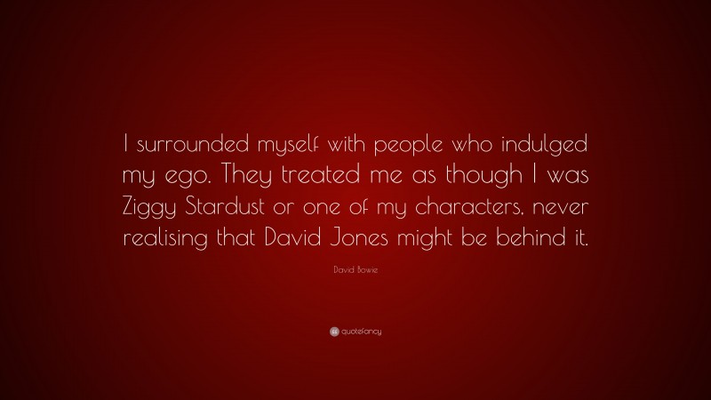 David Bowie Quote: “I surrounded myself with people who indulged my ego. They treated me as though I was Ziggy Stardust or one of my characters, never realising that David Jones might be behind it.”