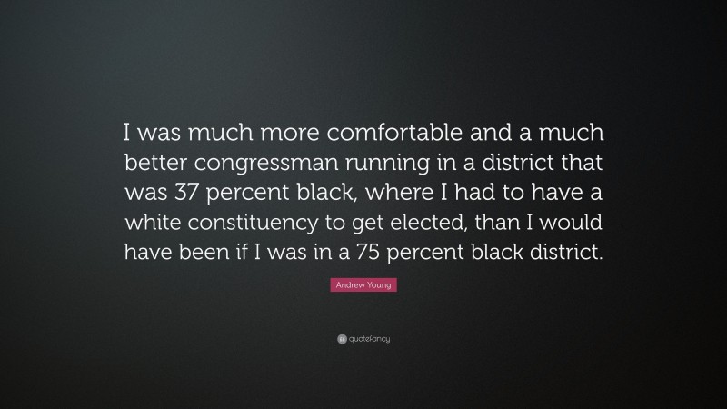 Andrew Young Quote: “I was much more comfortable and a much better congressman running in a district that was 37 percent black, where I had to have a white constituency to get elected, than I would have been if I was in a 75 percent black district.”