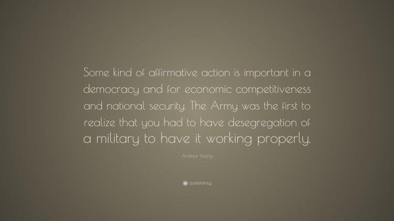 Andrew Young Quote: “Some kind of affirmative action is important in a democracy and for economic competitiveness and national security. The Army was the first to realize that you had to have desegregation of a military to have it working properly.”