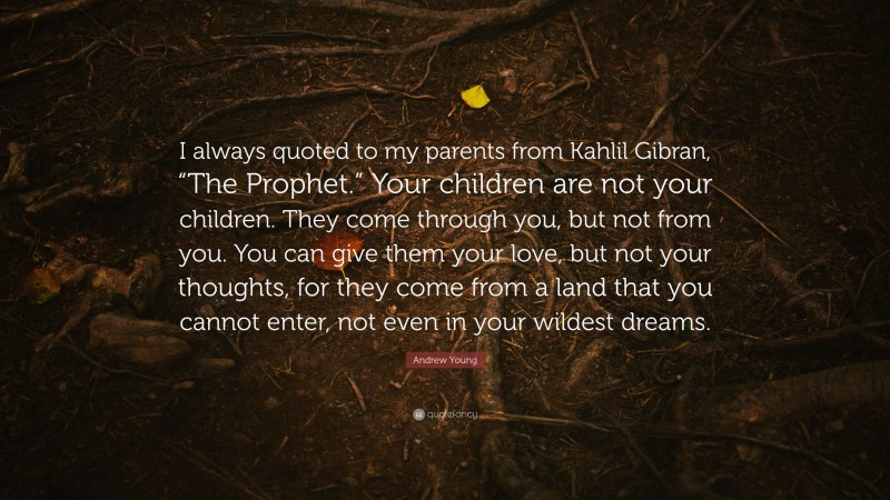 Andrew Young Quote: “I always quoted to my parents from Kahlil Gibran, “The Prophet.” Your children are not your children. They come through you, but not from you. You can give them your love, but not your thoughts, for they come from a land that you cannot enter, not even in your wildest dreams.”