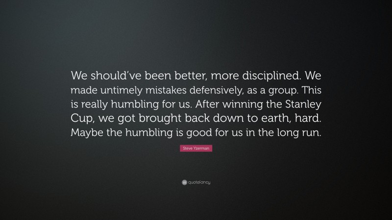 Steve Yzerman Quote: “We should’ve been better, more disciplined. We made untimely mistakes defensively, as a group. This is really humbling for us. After winning the Stanley Cup, we got brought back down to earth, hard. Maybe the humbling is good for us in the long run.”