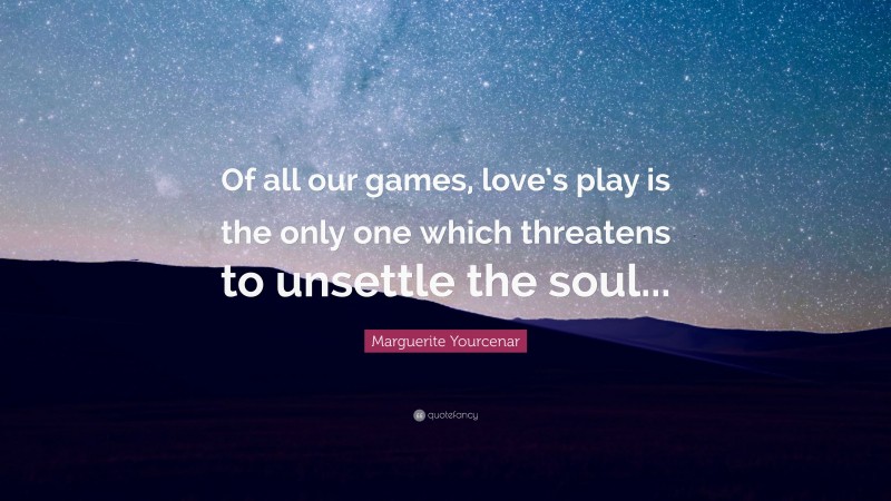 Marguerite Yourcenar Quote: “Of all our games, love’s play is the only one which threatens to unsettle the soul...”