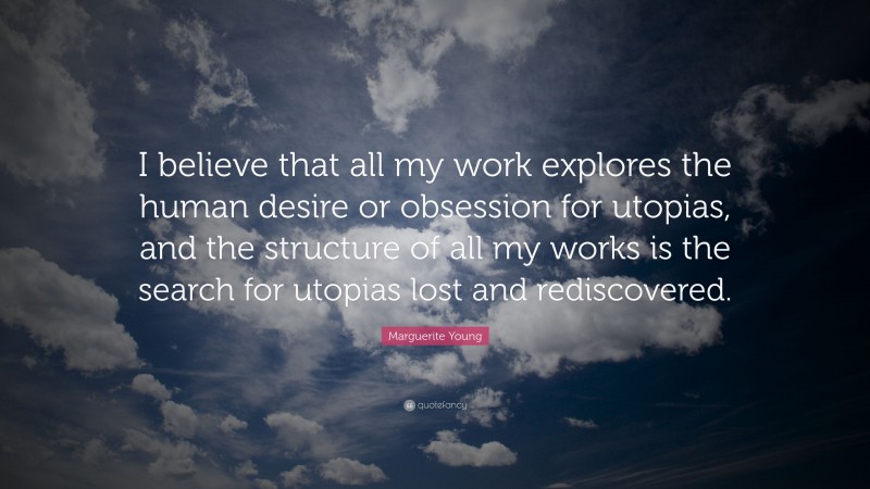 Marguerite Young Quote: “I believe that all my work explores the human desire or obsession for utopias, and the structure of all my works is the search for utopias lost and rediscovered.”