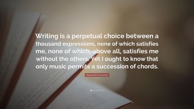 Marguerite Yourcenar Quote: “Writing is a perpetual choice between a thousand expressions, none of which satisfies me, none of which, above all, satisfies me without the others. Yet I ought to know that only music permits a succession of chords.”