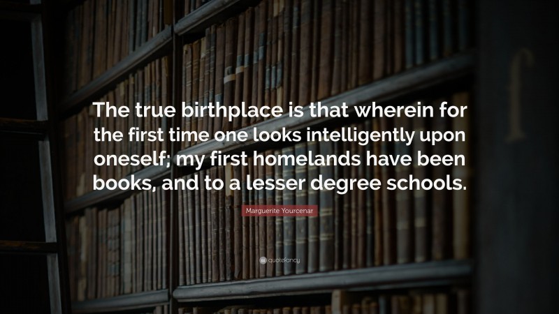 Marguerite Yourcenar Quote: “The true birthplace is that wherein for the first time one looks intelligently upon oneself; my first homelands have been books, and to a lesser degree schools.”