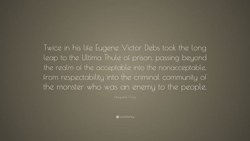 Marguerite Young Quote: “Twice in his life Eugene Victor Debs took the long leap to the Ultima Thule of prison, passing beyond the realm of the acceptable into the nonacceptable, from respectability into the criminal community of the monster who was an enemy to the people.”