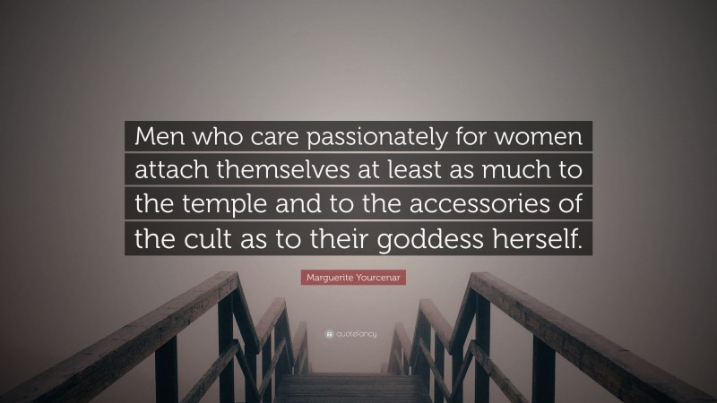 Marguerite Yourcenar Quote: “Men who care passionately for women attach themselves at least as much to the temple and to the accessories of the cult as to their goddess herself.”