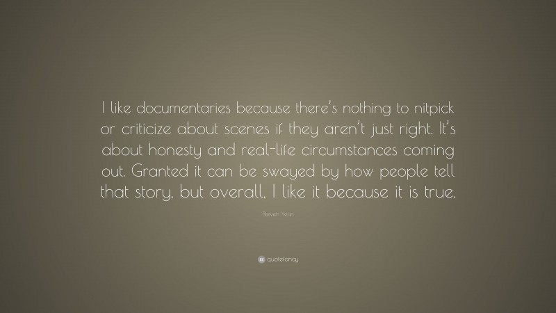 Steven Yeun Quote: “I like documentaries because there’s nothing to nitpick or criticize about scenes if they aren’t just right. It’s about honesty and real-life circumstances coming out. Granted it can be swayed by how people tell that story, but overall, I like it because it is true.”