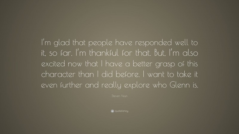 Steven Yeun Quote: “I’m glad that people have responded well to it, so far. I’m thankful for that. But, I’m also excited now that I have a better grasp of this character than I did before. I want to take it even further and really explore who Glenn is.”