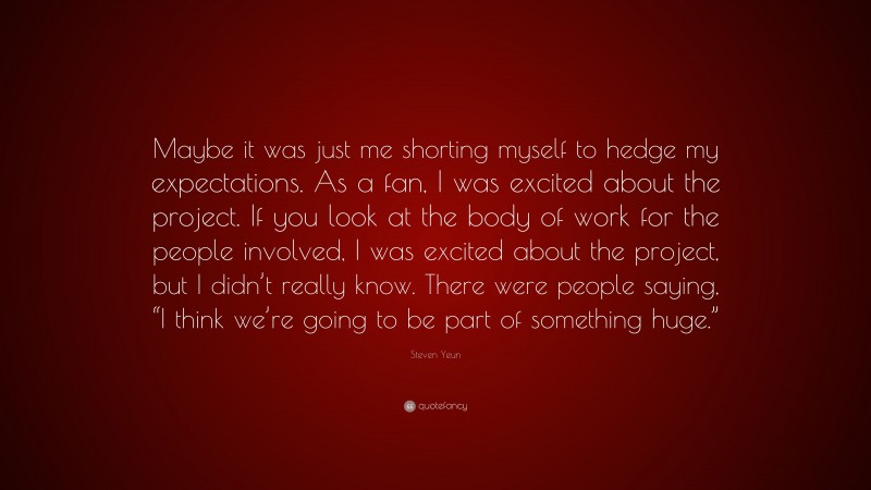 Steven Yeun Quote: “Maybe it was just me shorting myself to hedge my expectations. As a fan, I was excited about the project. If you look at the body of work for the people involved, I was excited about the project, but I didn’t really know. There were people saying, “I think we’re going to be part of something huge.””