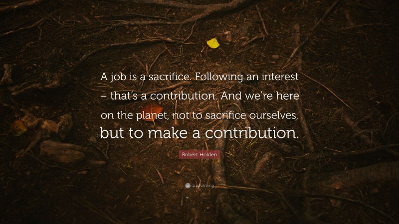 Robert Holden Quote: “A job is a sacrifice. Following an interest – that’s a contribution. And we’re here on the planet, not to sacrifice ourselves, but to make a contribution.”
