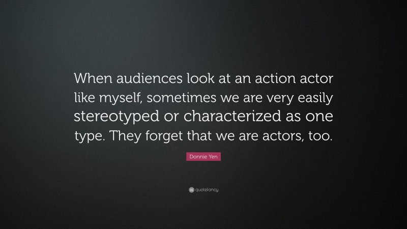 Donnie Yen Quote: “When audiences look at an action actor like myself, sometimes we are very easily stereotyped or characterized as one type. They forget that we are actors, too.”
