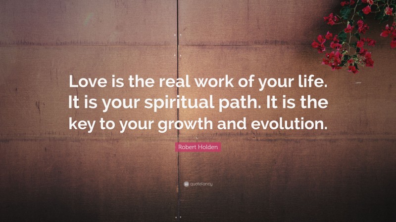 Robert Holden Quote: “Love is the real work of your life. It is your spiritual path. It is the key to your growth and evolution.”