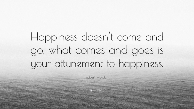 Robert Holden Quote: “Happiness doesn’t come and go, what comes and goes is your attunement to happiness.”