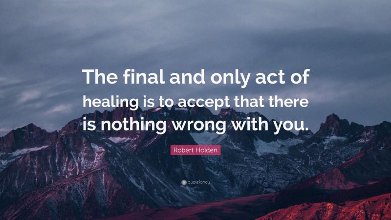 Robert Holden Quote: “The final and only act of healing is to accept that there is nothing wrong with you.”
