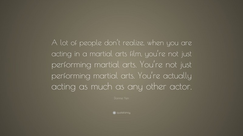 Donnie Yen Quote: “A lot of people don’t realize, when you are acting in a martial arts film, you’re not just performing martial arts. You’re not just performing martial arts. You’re actually acting as much as any other actor.”