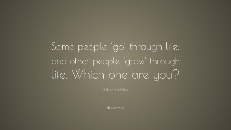 Robert Holden Quote: “Some people ‘go’ through life; and other people ‘grow’ through life. Which one are you?”