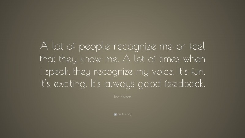 Tina Yothers Quote: “A lot of people recognize me or feel that they know me. A lot of times when I speak, they recognize my voice. It’s fun, it’s exciting. It’s always good feedback.”