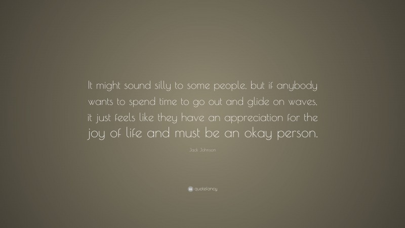 Jack Johnson Quote: “It might sound silly to some people, but if anybody wants to spend time to go out and glide on waves, it just feels like they have an appreciation for the joy of life and must be an okay person.”