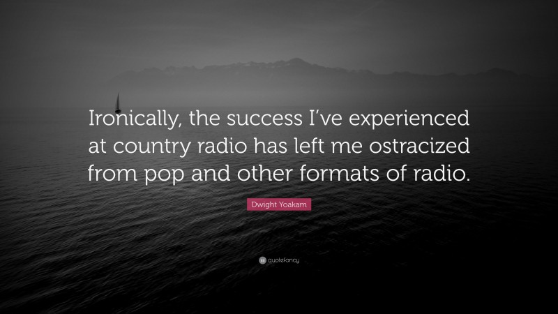 Dwight Yoakam Quote: “Ironically, the success I’ve experienced at country radio has left me ostracized from pop and other formats of radio.”