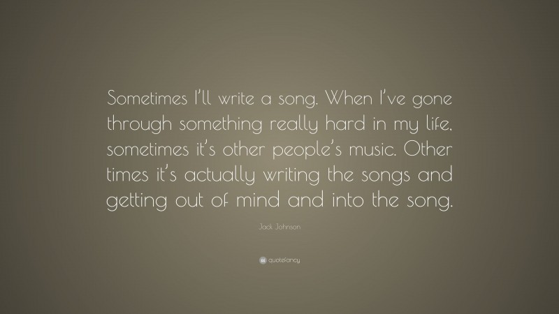 Jack Johnson Quote: “Sometimes I’ll write a song. When I’ve gone through something really hard in my life, sometimes it’s other people’s music. Other times it’s actually writing the songs and getting out of mind and into the song.”