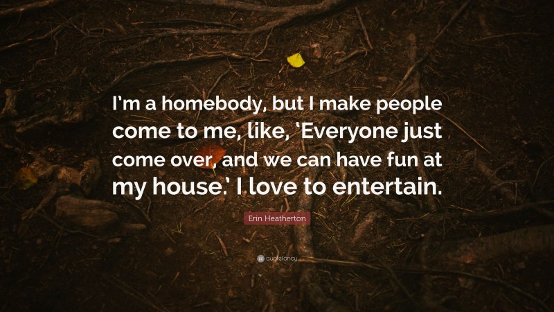 Erin Heatherton Quote: “I’m a homebody, but I make people come to me, like, ‘Everyone just come over, and we can have fun at my house.’ I love to entertain.”