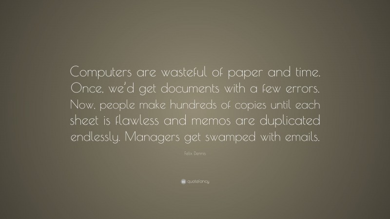 Felix Dennis Quote: “Computers are wasteful of paper and time. Once, we’d get documents with a few errors. Now, people make hundreds of copies until each sheet is flawless and memos are duplicated endlessly. Managers get swamped with emails.”