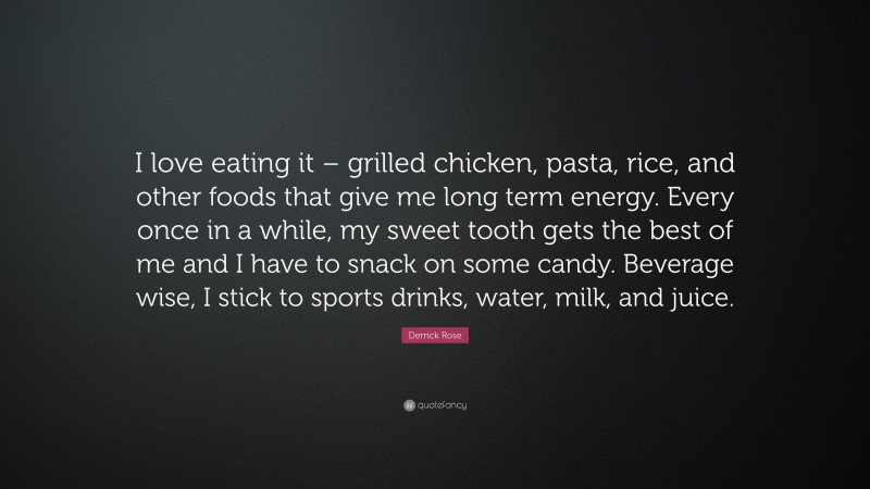 Derrick Rose Quote: “I love eating it – grilled chicken, pasta, rice, and other foods that give me long term energy. Every once in a while, my sweet tooth gets the best of me and I have to snack on some candy. Beverage wise, I stick to sports drinks, water, milk, and juice.”