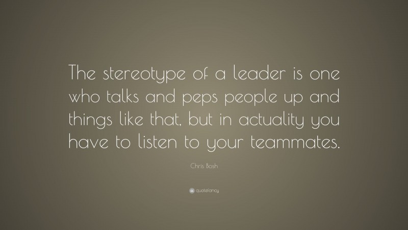 Chris Bosh Quote: “The stereotype of a leader is one who talks and peps people up and things like that, but in actuality you have to listen to your teammates.”