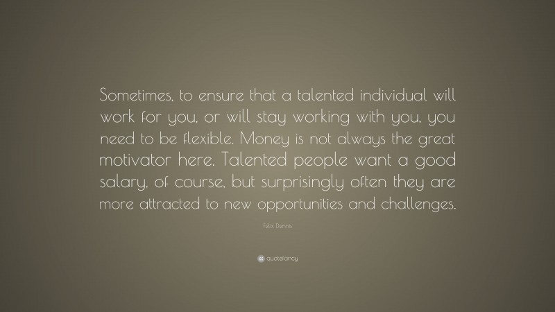 Felix Dennis Quote: “Sometimes, to ensure that a talented individual will work for you, or will stay working with you, you need to be flexible. Money is not always the great motivator here. Talented people want a good salary, of course, but surprisingly often they are more attracted to new opportunities and challenges.”